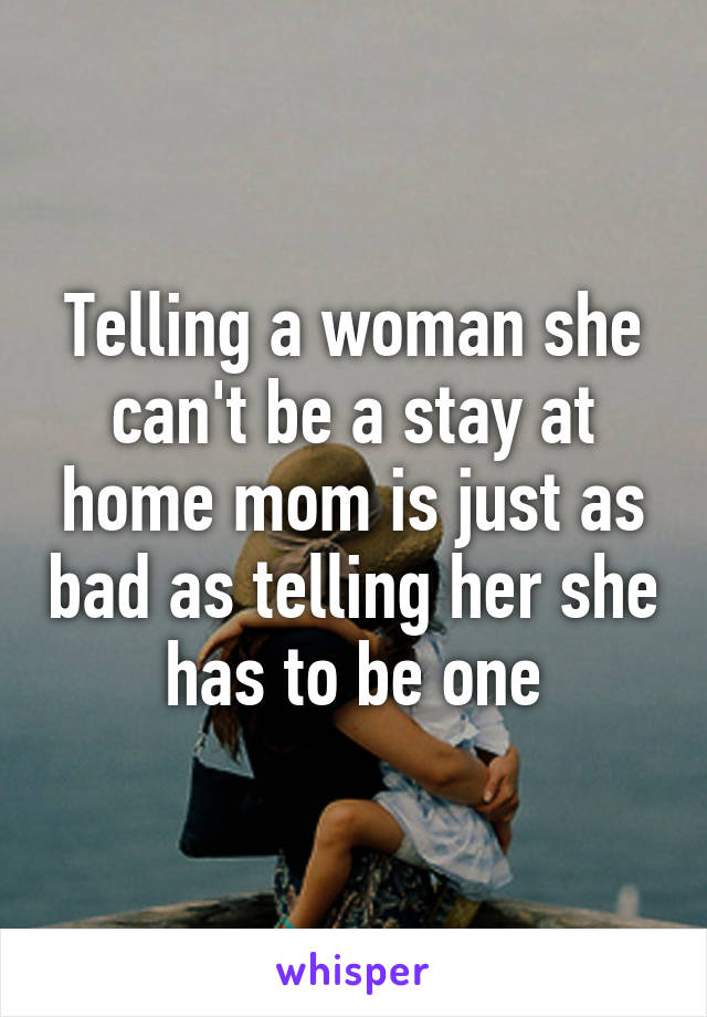 Telling a woman she can't be a stay at home mom is just as bad as telling her she has to be one