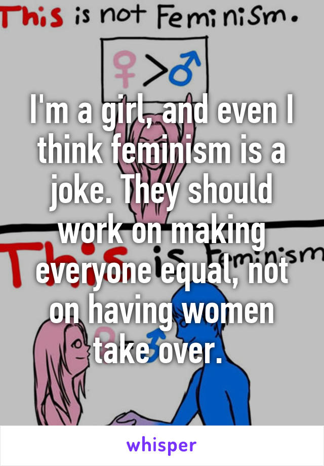 I'm a girl, and even I think feminism is a joke. They should work on making everyone equal, not on having women take over. 