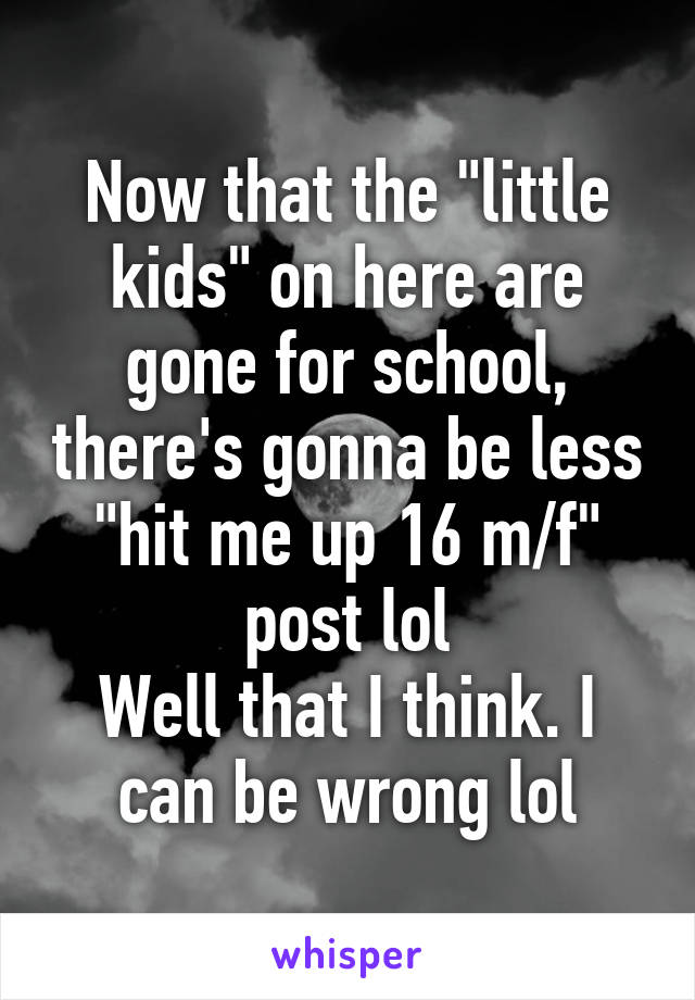 Now that the "little kids" on here are gone for school, there's gonna be less "hit me up 16 m/f" post lol
Well that I think. I can be wrong lol