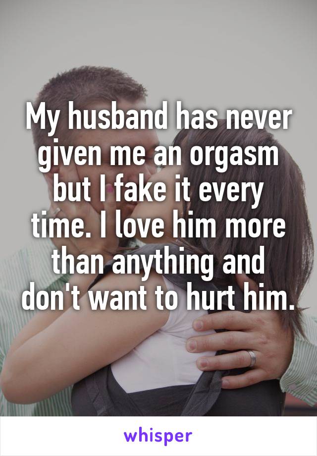 My husband has never given me an orgasm but I fake it every time. I love him more than anything and don't want to hurt him. 