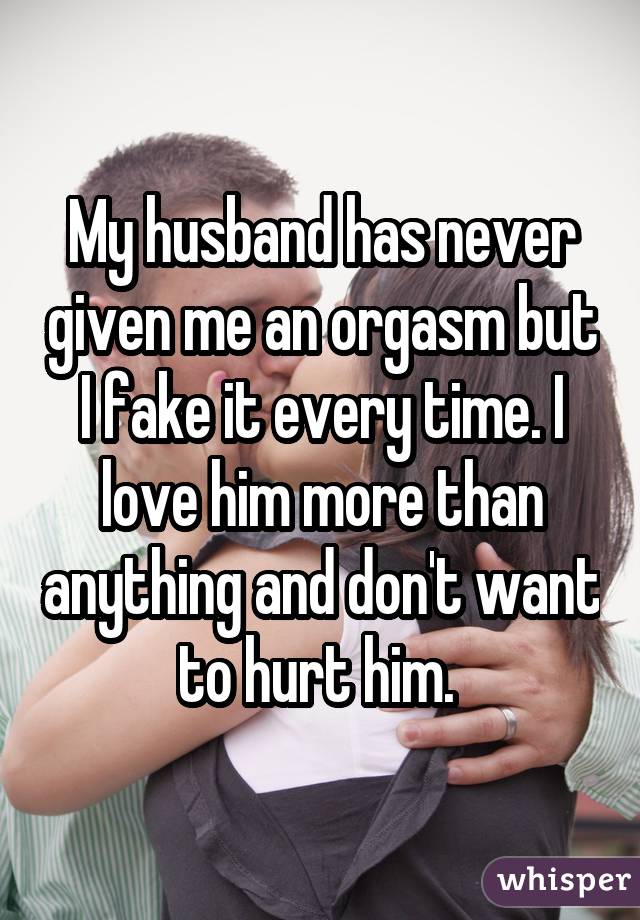 My husband has never given me an orgasm but I fake it every time. I love him more than anything and don\