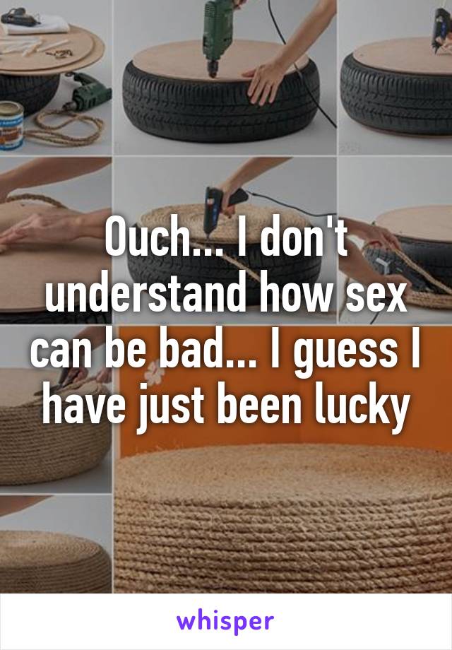 Ouch... I don't understand how sex can be bad... I guess I have just been lucky