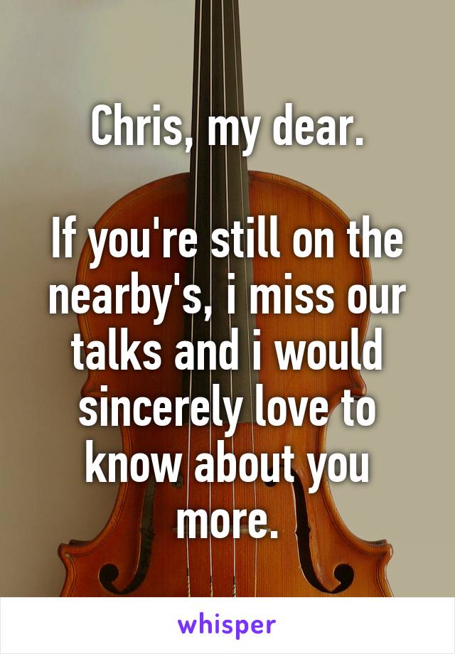 Chris, my dear.

If you're still on the nearby's, i miss our talks and i would sincerely love to know about you more.