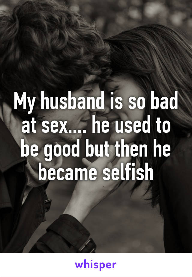 My husband is so bad at sex.... he used to be good but then he became selfish