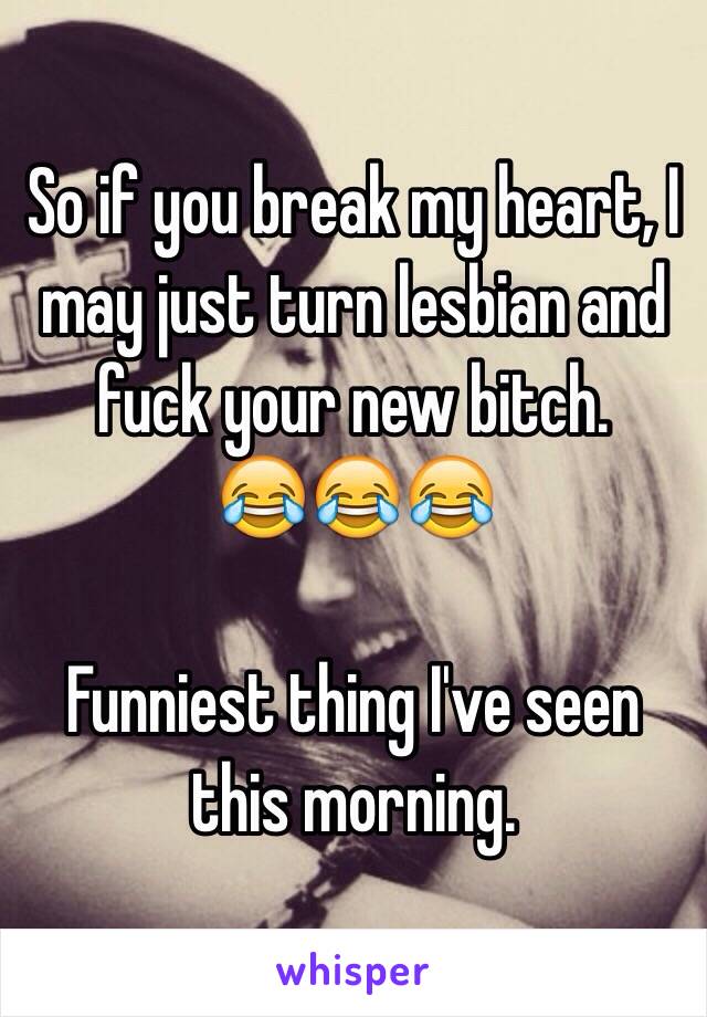 So if you break my heart, I may just turn lesbian and fuck your new bitch.
😂😂😂

Funniest thing I've seen this morning. 