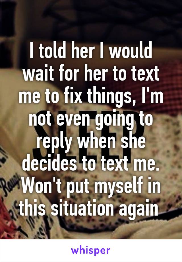 I told her I would wait for her to text me to fix things, I'm not even going to reply when she decides to text me. Won't put myself in this situation again 