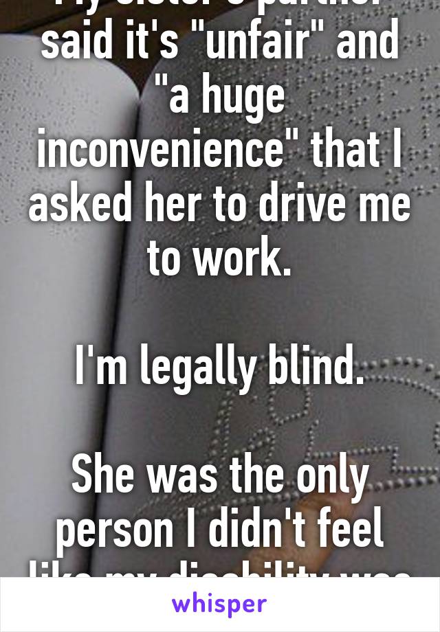 My sister's partner said it's "unfair" and "a huge inconvenience" that I asked her to drive me to work.

I'm legally blind.

She was the only person I didn't feel like my disability was a burden to.