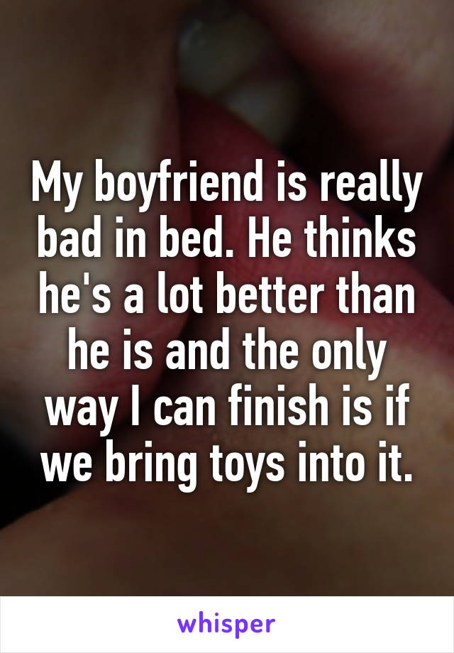 My boyfriend is really bad in bed. He thinks he's a lot better than he is and the only way I can finish is if we bring toys into it.