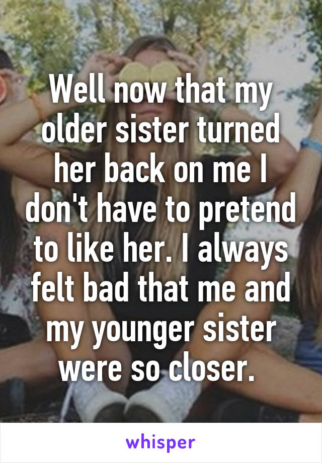 Well now that my older sister turned her back on me I don't have to pretend to like her. I always felt bad that me and my younger sister were so closer. 