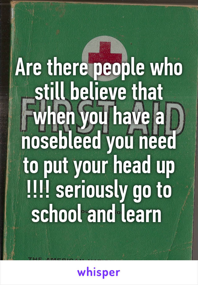 Are there people who still believe that when you have a nosebleed you need to put your head up !!!! seriously go to school and learn 