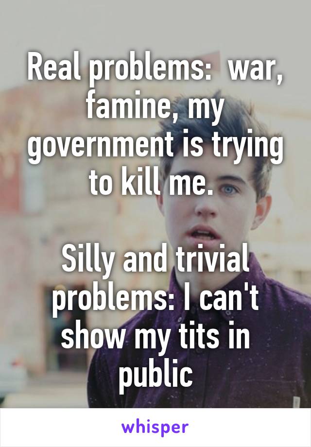 Real problems:  war, famine, my government is trying to kill me. 

Silly and trivial problems: I can't show my tits in public