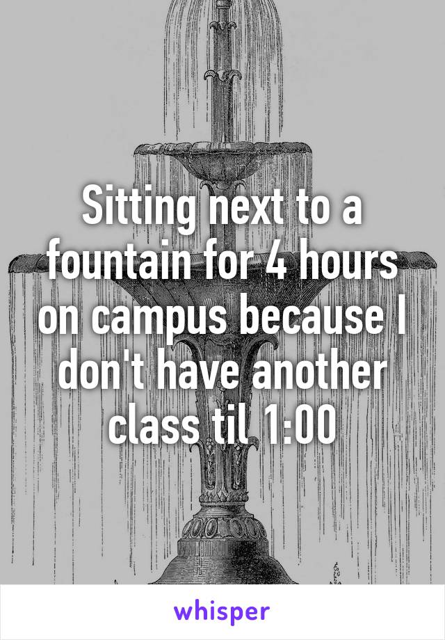 Sitting next to a fountain for 4 hours on campus because I don't have another class til 1:00