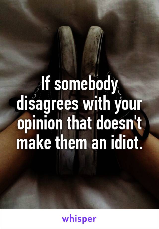 If somebody disagrees with your opinion that doesn't make them an idiot.