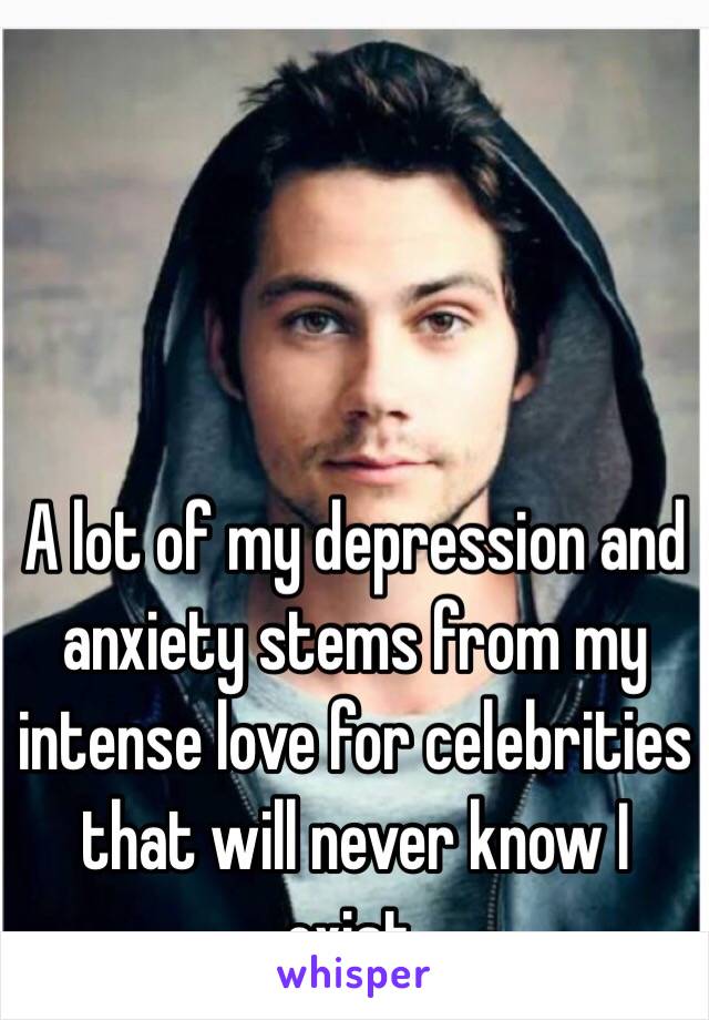 A lot of my depression and anxiety stems from my intense love for celebrities that will never know I exist.