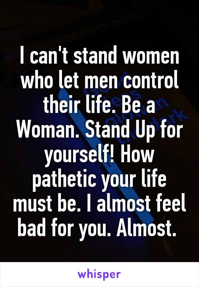 I can't stand women who let men control their life. Be a Woman. Stand Up for yourself! How pathetic your life must be. I almost feel bad for you. Almost. 