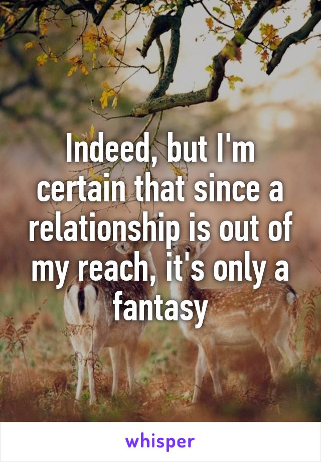 Indeed, but I'm certain that since a relationship is out of my reach, it's only a fantasy