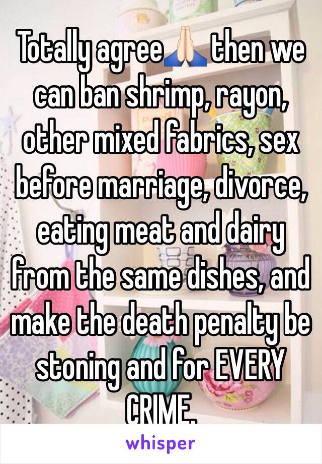 Totally agree🙏🏻 then we can ban shrimp, rayon, other mixed fabrics, sex before marriage, divorce, eating meat and dairy from the same dishes, and make the death penalty be stoning and for EVERY CRIME.