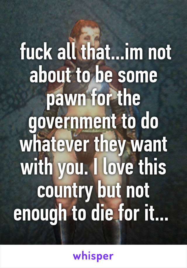  fuck all that...im not about to be some pawn for the government to do whatever they want with you. I love this country but not enough to die for it... 