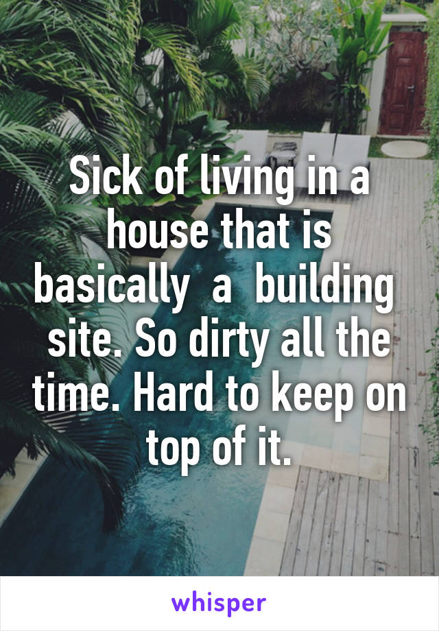 Sick of living in a house that is basically  a  building  site. So dirty all the time. Hard to keep on top of it.