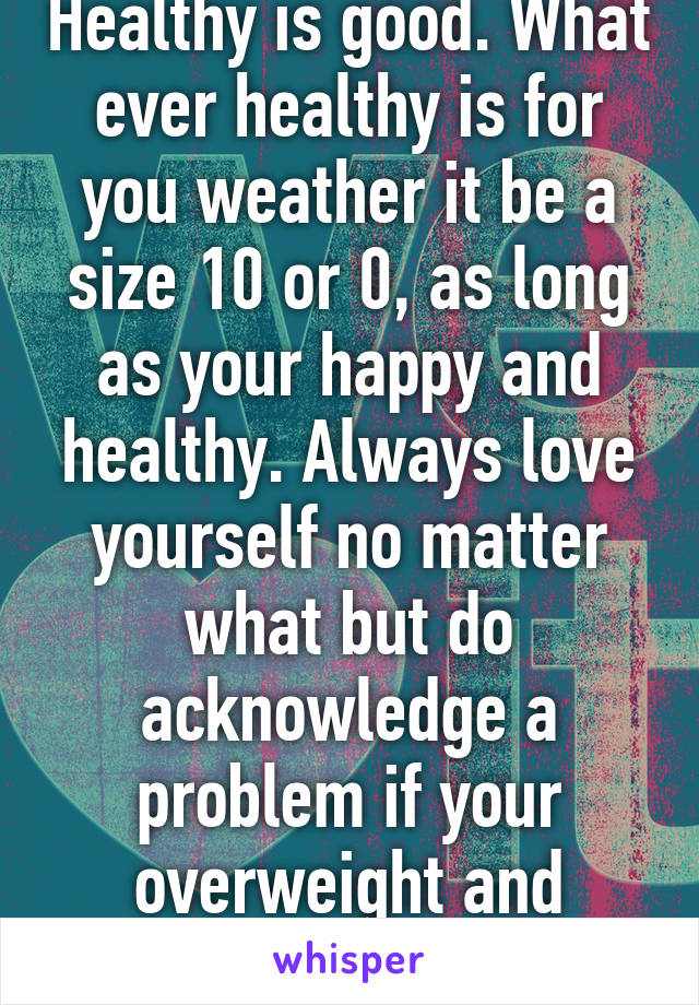 Healthy is good. What ever healthy is for you weather it be a size 10 or 0, as long as your happy and healthy. Always love yourself no matter what but do acknowledge a problem if your overweight and change it. 