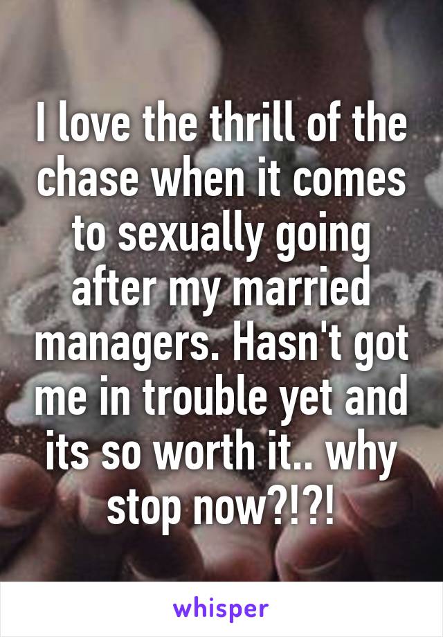 I love the thrill of the chase when it comes to sexually going after my married managers. Hasn't got me in trouble yet and its so worth it.. why stop now?!?!