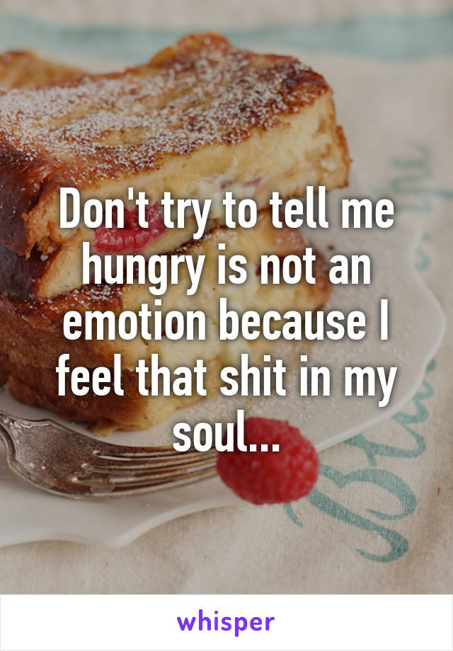 Don't try to tell me hungry is not an emotion because I feel that shit in my soul...