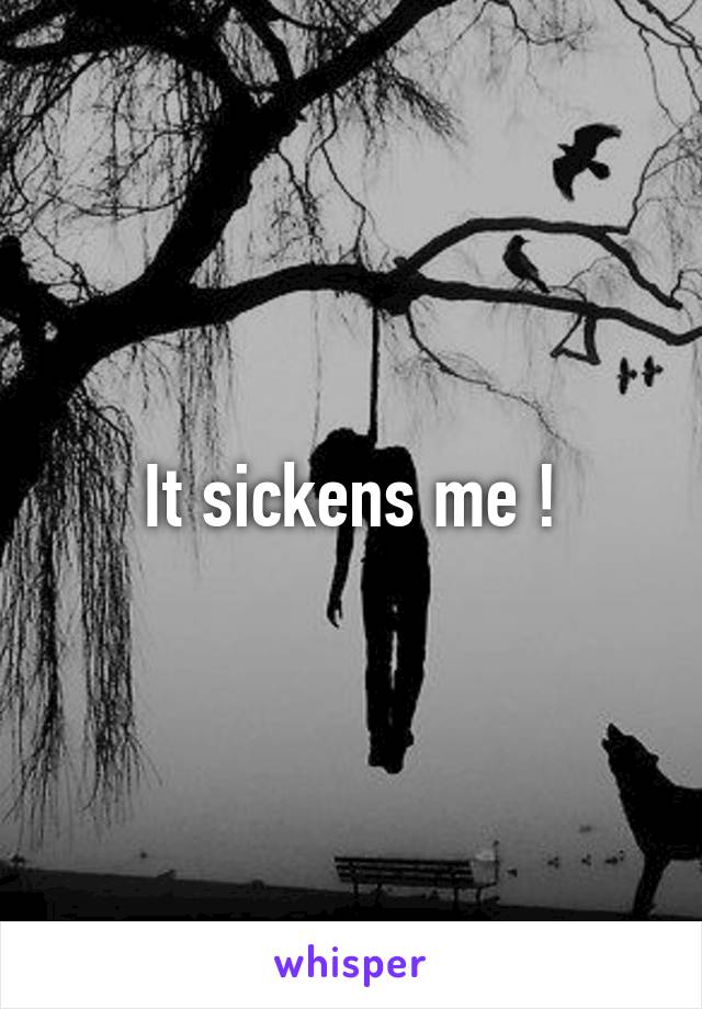 It sickens me !