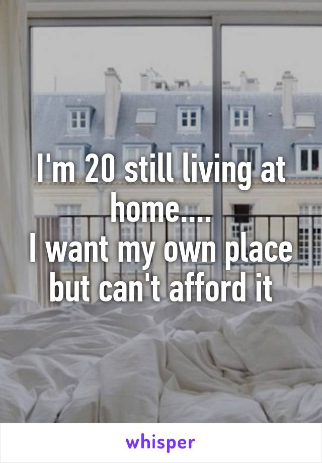 I'm 20 still living at home....
I want my own place but can't afford it