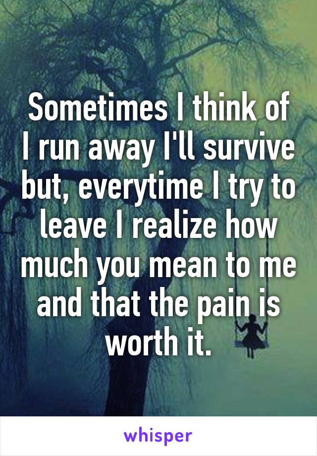 Sometimes I think of I run away I'll survive but, everytime I try to leave I realize how much you mean to me and that the pain is worth it.