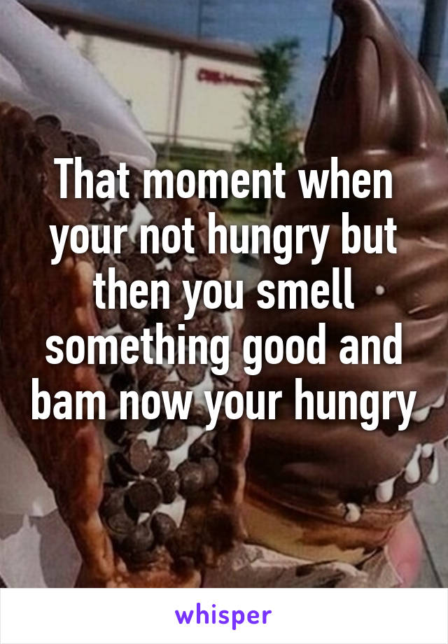 That moment when your not hungry but then you smell something good and bam now your hungry 