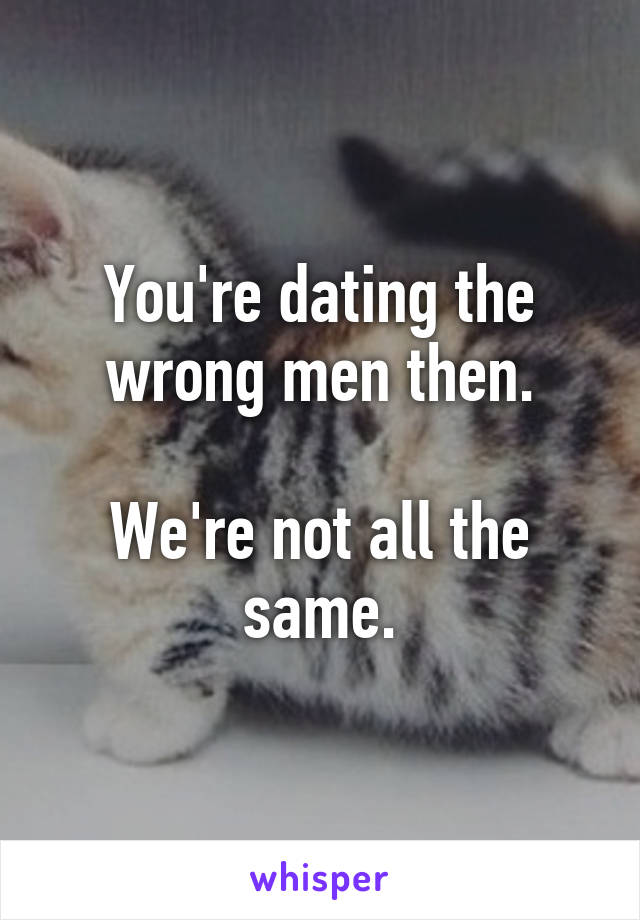 You're dating the wrong men then.

We're not all the same.