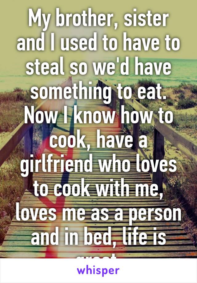 My brother, sister and I used to have to steal so we'd have something to eat. Now I know how to cook, have a girlfriend who loves to cook with me, loves me as a person and in bed, life is great.