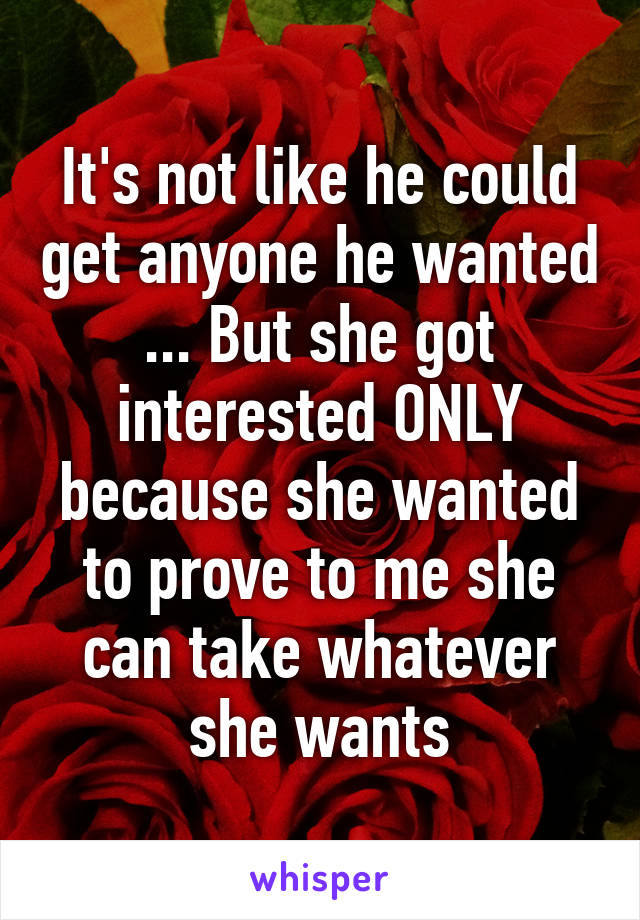 It's not like he could get anyone he wanted ... But she got interested ONLY because she wanted to prove to me she can take whatever she wants