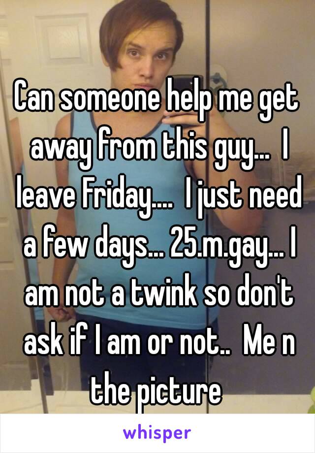 Can someone help me get away from this guy...  I leave Friday....  I just need a few days... 25.m.gay... I am not a twink so don't ask if I am or not..  Me n the picture 