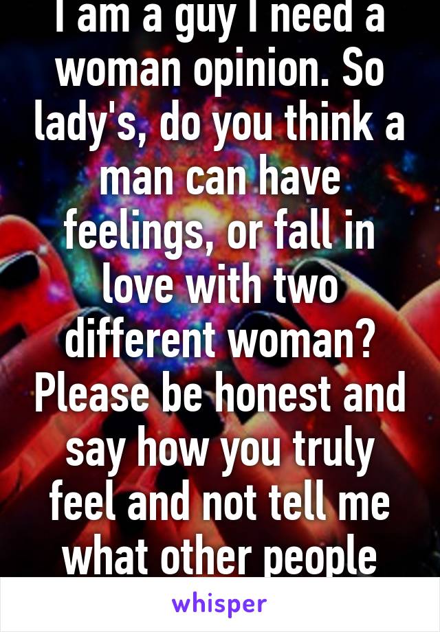 I am a guy I need a woman opinion. So lady's, do you think a man can have feelings, or fall in love with two different woman? Please be honest and say how you truly feel and not tell me what other people want to hear.