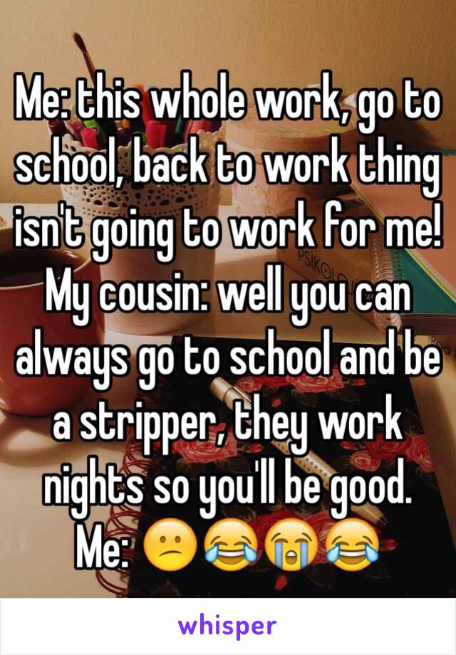 Me: this whole work, go to school, back to work thing isn't going to work for me!
My cousin: well you can always go to school and be a stripper, they work nights so you'll be good.
Me: 😕😂😭😂 