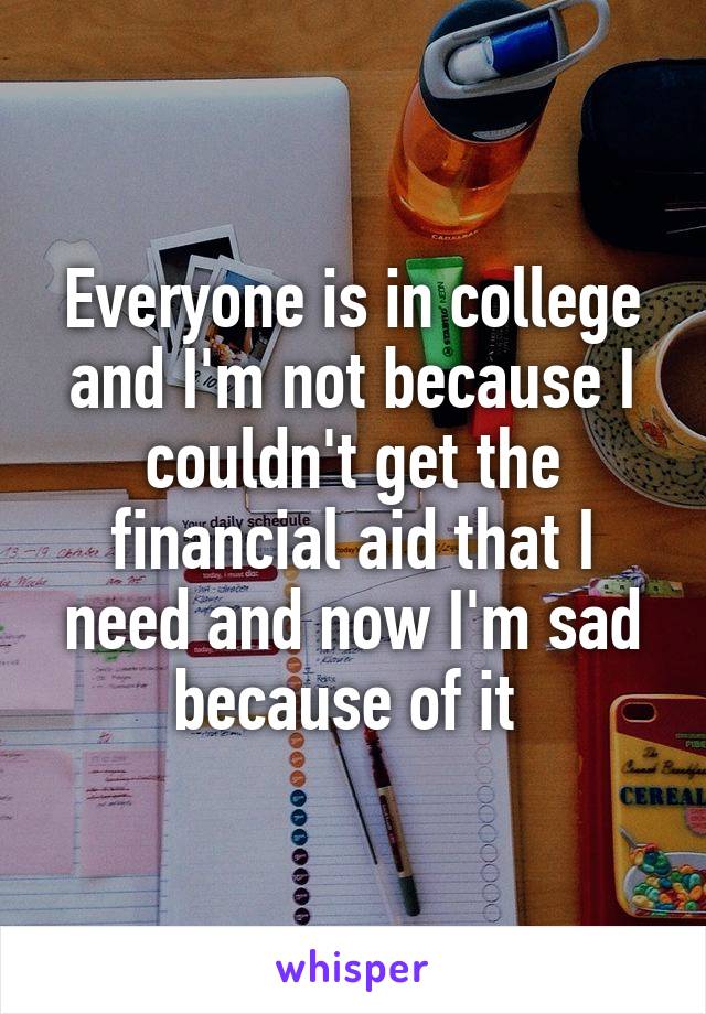 Everyone is in college and I'm not because I couldn't get the financial aid that I need and now I'm sad because of it 