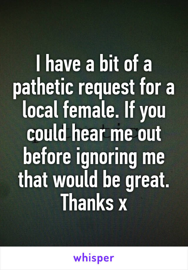 I have a bit of a pathetic request for a local female. If you could hear me out before ignoring me that would be great. Thanks x