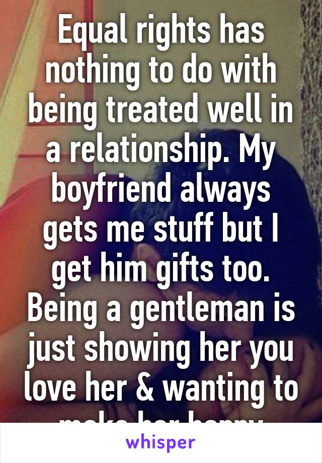 Equal rights has nothing to do with being treated well in a relationship. My boyfriend always gets me stuff but I get him gifts too. Being a gentleman is just showing her you love her & wanting to make her happy