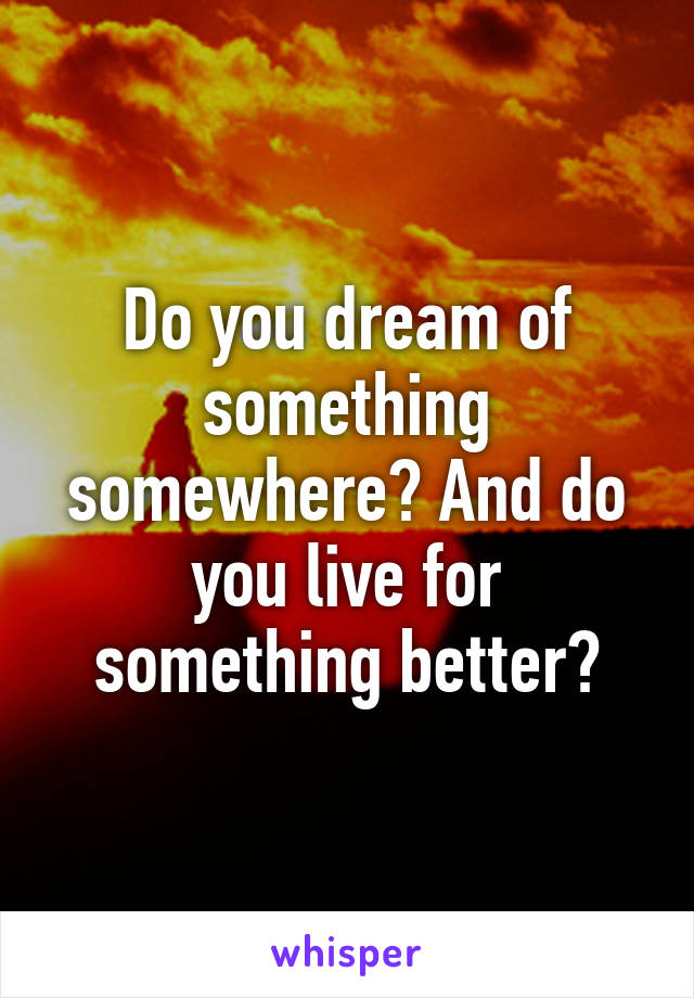 Do you dream of something somewhere? And do you live for something better?