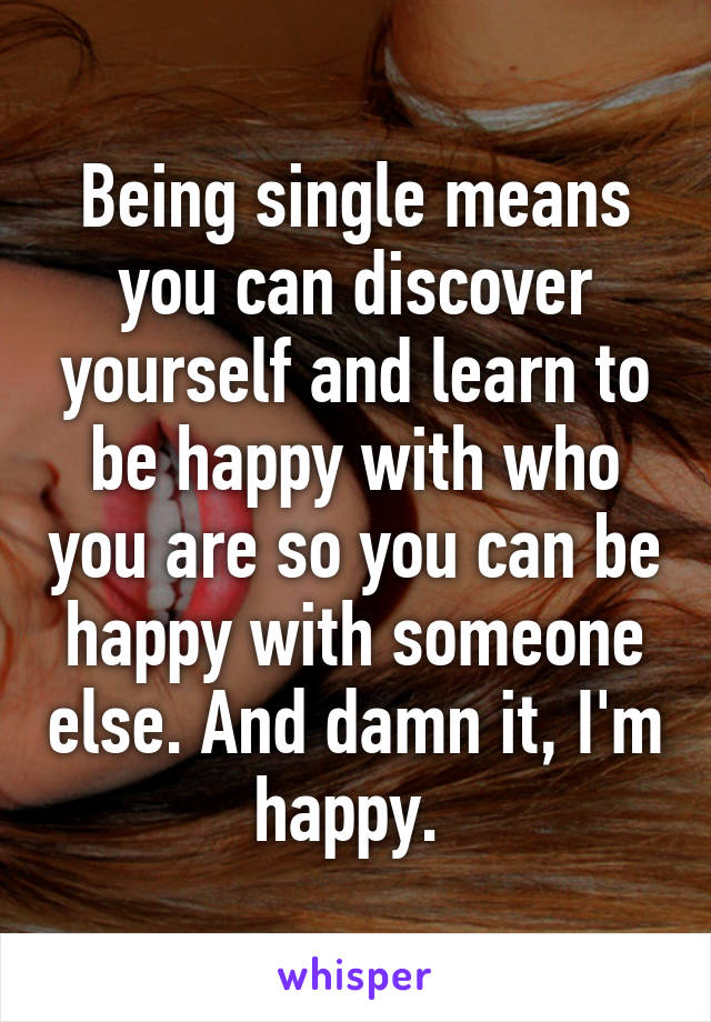 Being single means you can discover yourself and learn to be happy with who you are so you can be happy with someone else. And damn it, I'm happy. 