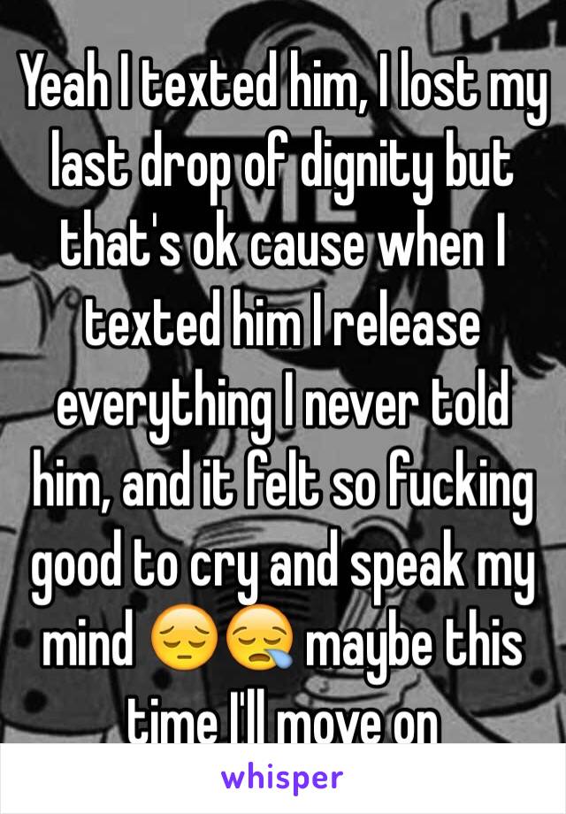 Yeah I texted him, I lost my last drop of dignity but that's ok cause when I texted him I release everything I never told him, and it felt so fucking good to cry and speak my mind 😔😪 maybe this time I'll move on 