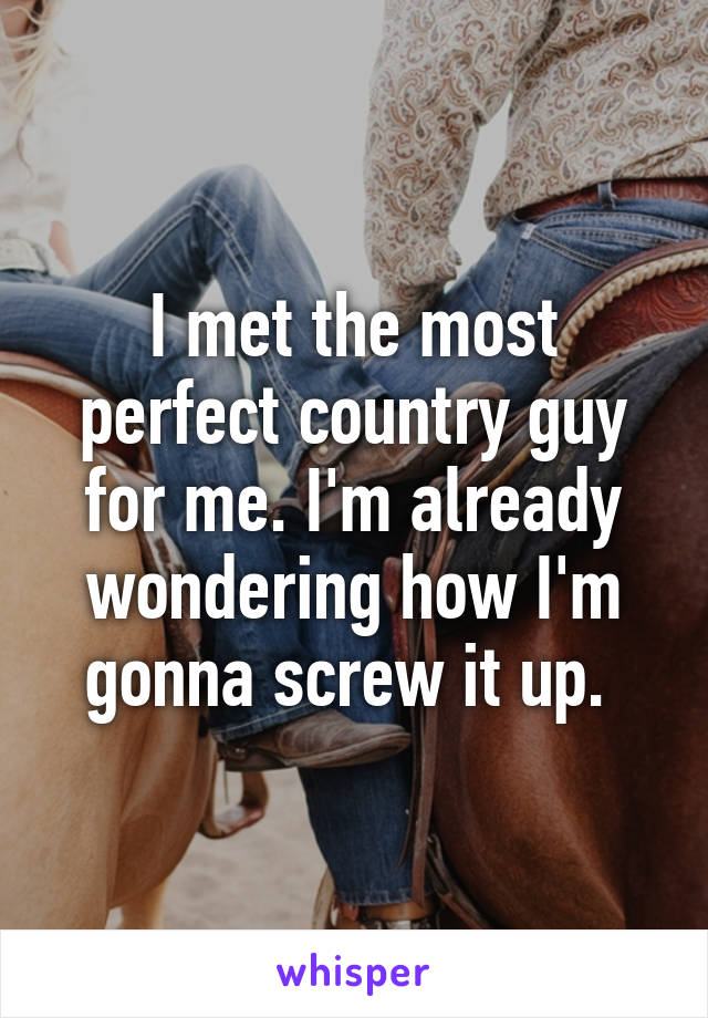 I met the most perfect country guy for me. I'm already wondering how I'm gonna screw it up. 