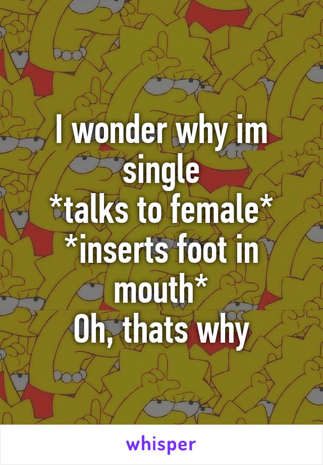 I wonder why im single
*talks to female*
*inserts foot in mouth*
Oh, thats why