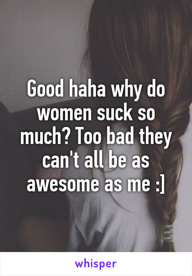 Good haha why do women suck so much? Too bad they can't all be as awesome as me :]