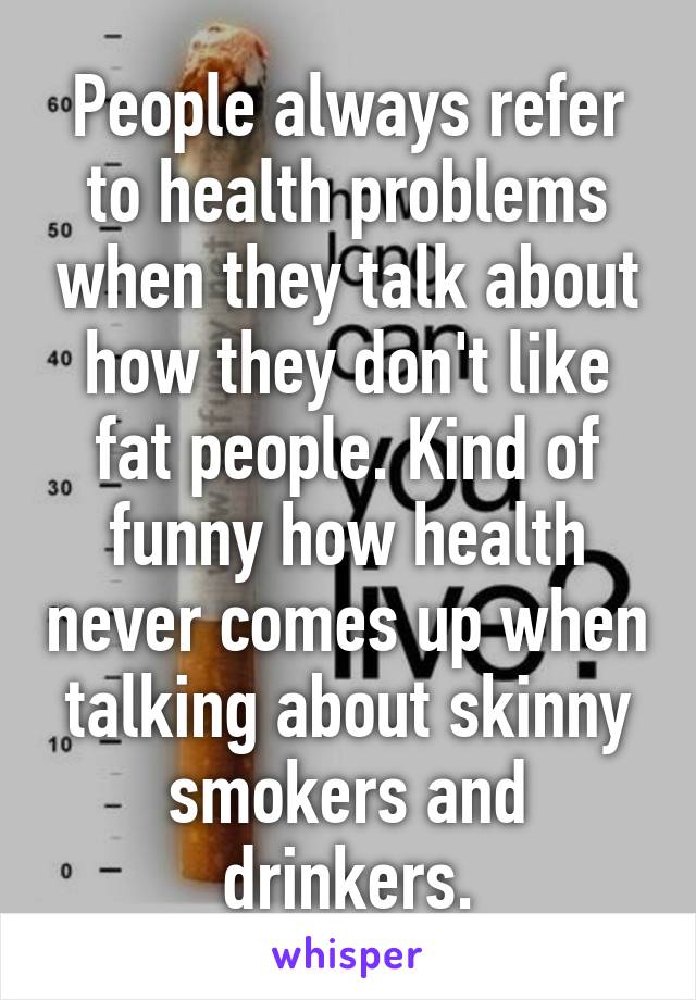 People always refer to health problems when they talk about how they don't like fat people. Kind of funny how health never comes up when talking about skinny smokers and drinkers.