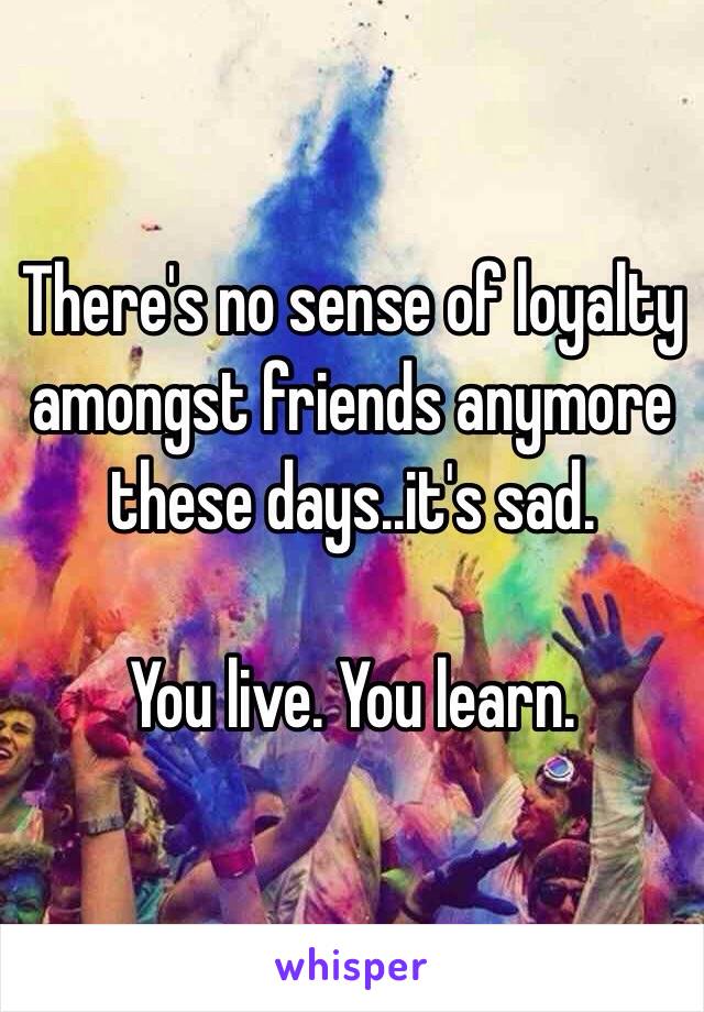 There's no sense of loyalty amongst friends anymore these days..it's sad.

You live. You learn.