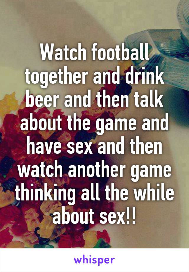 Watch football together and drink beer and then talk about the game and have sex and then watch another game thinking all the while about sex!!