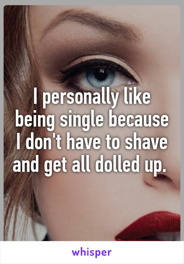 I personally like being single because I don't have to shave and get all dolled up. 