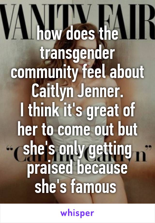 how does the transgender community feel about Caitlyn Jenner.
I think it's great of her to come out but she's only getting praised because she's famous 